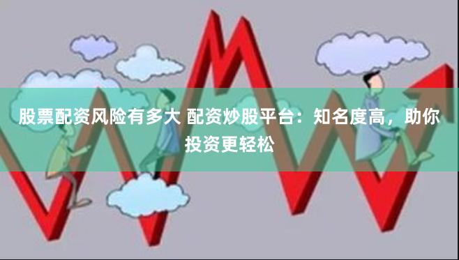股票配资风险有多大 配资炒股平台：知名度高，助你投资更轻松